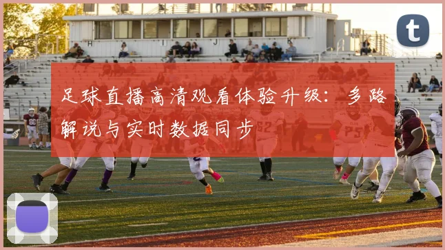 足球直播高清观看体验升级：多路解说与实时数据同步