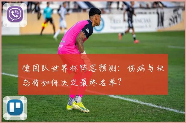 德国队世界杯阵容预测：伤病与状态将如何决定最终名单？
