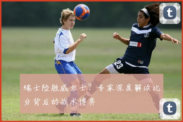 瑞士险胜威尔士？专家深度解读比分背后的战术博弈