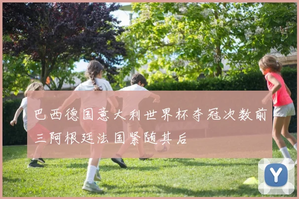 巴西德国意大利世界杯夺冠次数前三阿根廷法国紧随其后