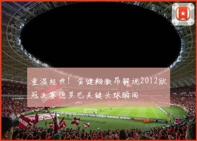 重温经典!黄健翔激昂解说2012欧冠决赛德罗巴关键头球瞬间